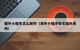 阿拉尔国外小程序怎么制作（海外小程序能在国内用吗）