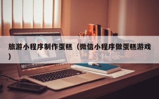 阿拉尔旅游小程序制作蛋糕（微信小程序做蛋糕游戏）